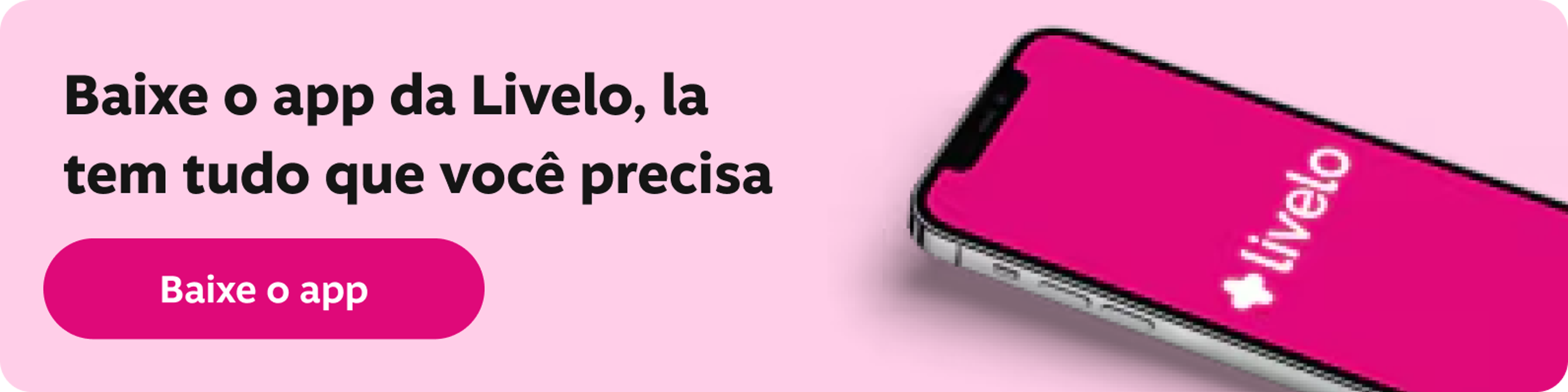 Baixe o app da Livelo, la tem tudo que você precisa No app da Livelo você fica por dentro das ofertas de um jeito fácil e rápido. Você ainda pode conferir o seu saldo, usar e juntar pontos e muito mais., imagem clicável, ir para https://livelo-lojas.onelink.me/aQIU/baixe
